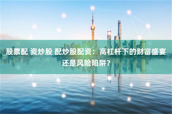 股票配 资炒股 配炒股配资：高杠杆下的财富盛宴还是风险陷阱？