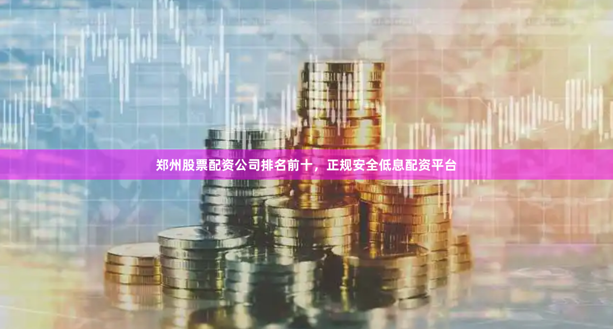 郑州股票配资公司排名前十，正规安全低息配资平台